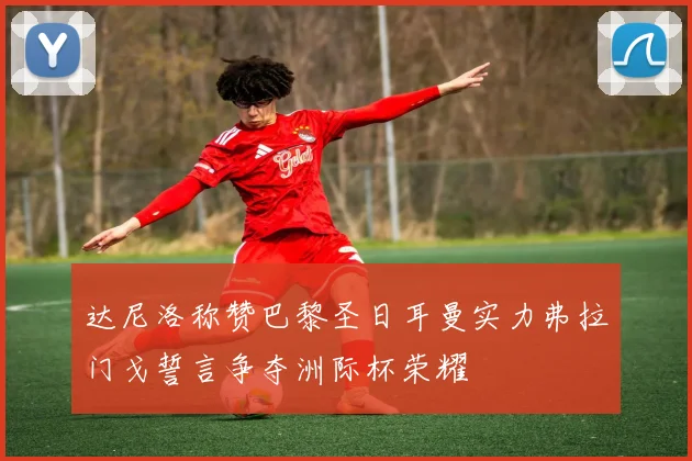 达尼洛称赞巴黎圣日耳曼实力弗拉门戈誓言争夺洲际杯荣耀