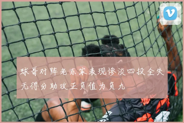 球哥对阵老东家表现惨淡四投全失无得分助攻正负值为负九