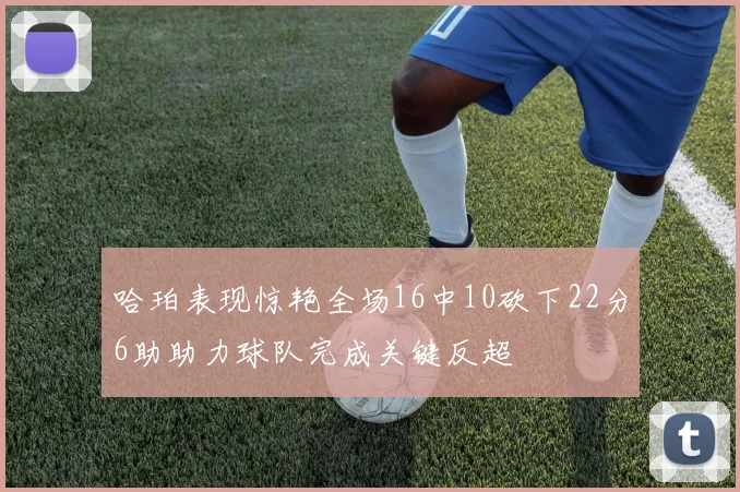 哈珀表现惊艳全场16中10砍下22分6助助力球队完成关键反超