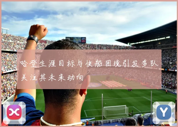 哈登生涯目标与快船困境引发多队关注其未来动向