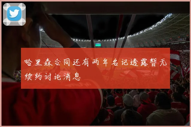哈里森合同还有两年名记透露暂无续约讨论消息