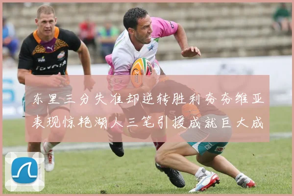 东里三分失准却逆转胜利夯夯维亚表现惊艳湖人三笔引援成就巨大成功