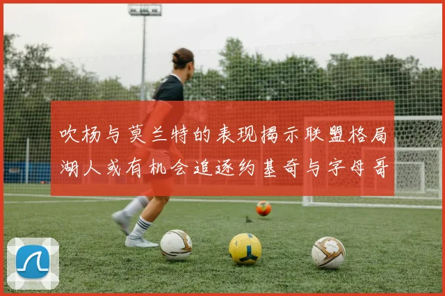 吹杨与莫兰特的表现揭示联盟格局湖人或有机会追逐约基奇与字母哥
