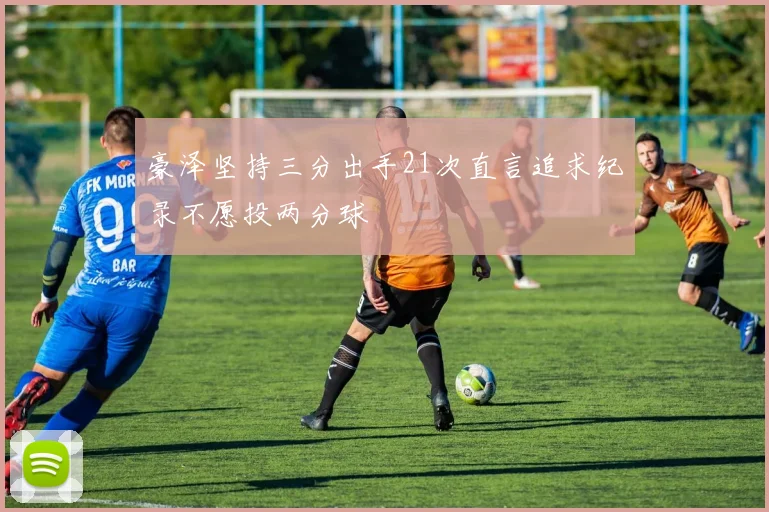 豪泽坚持三分出手21次直言追求纪录不愿投两分球