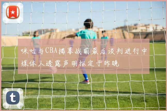 咪咕与CBA揭幕战前最后谈判进行中媒体人透露声明拟定于昨晚