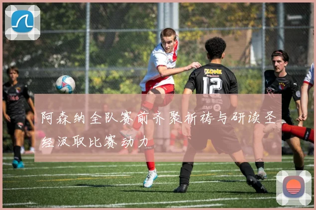 阿森纳全队赛前齐聚祈祷与研读圣经汲取比赛动力