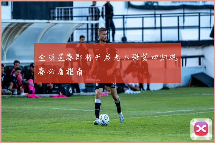 全明星赛即将开启老六强势回归观赛必看指南