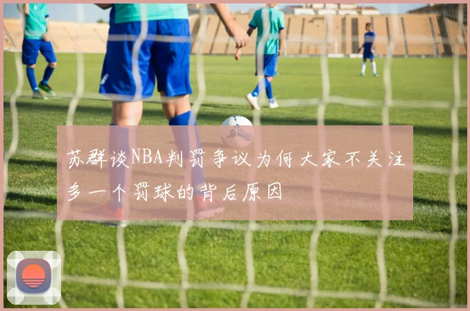 苏群谈NBA判罚争议为何大家不关注多一个罚球的背后原因