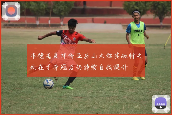 韦德高度评价亚历山大称其独特之处在于夺冠后仍持续自我提升