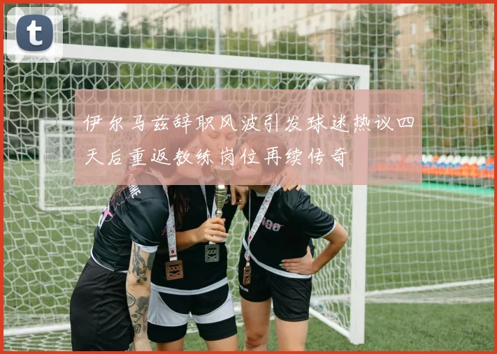 伊尔马兹辞职风波引发球迷热议四天后重返教练岗位再续传奇