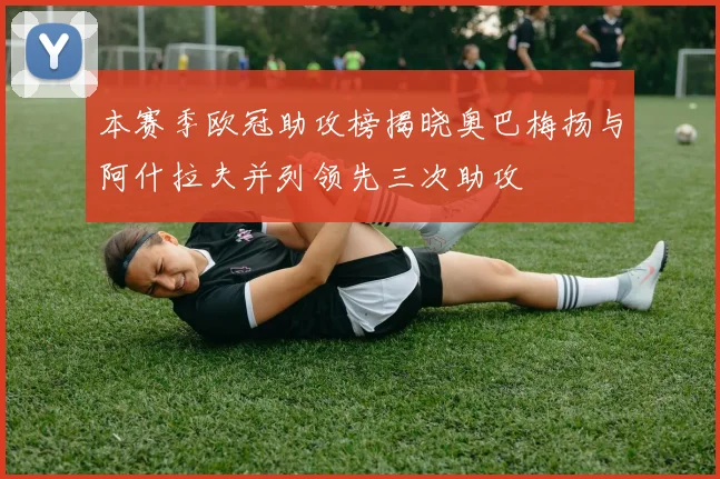 本赛季欧冠助攻榜揭晓奥巴梅扬与阿什拉夫并列领先三次助攻