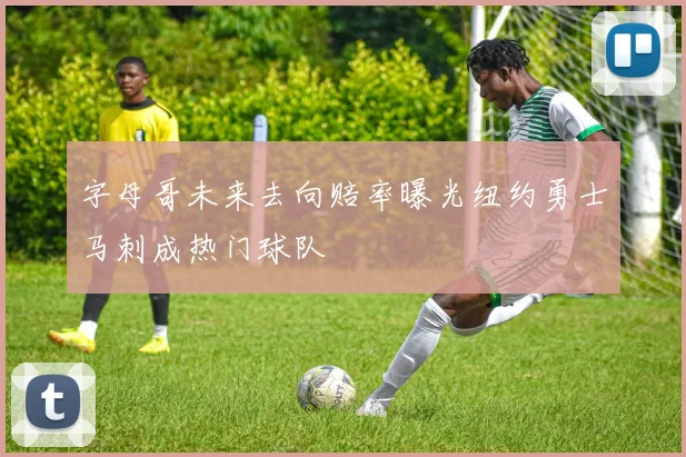 字母哥未来去向赔率曝光纽约勇士马刺成热门球队