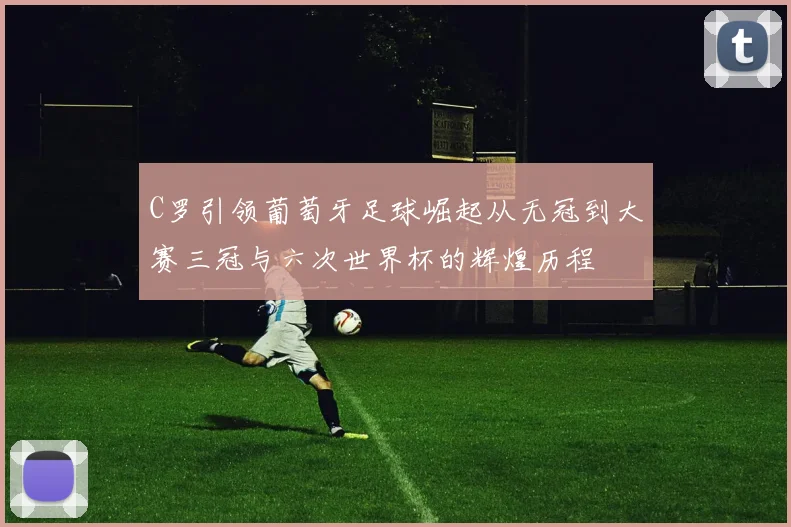 C罗引领葡萄牙足球崛起从无冠到大赛三冠与六次世界杯的辉煌历程
