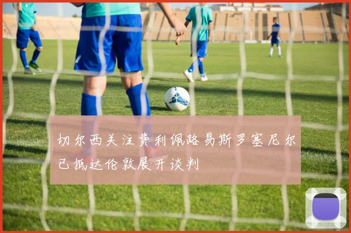 切尔西关注费利佩路易斯罗塞尼尔已抵达伦敦展开谈判