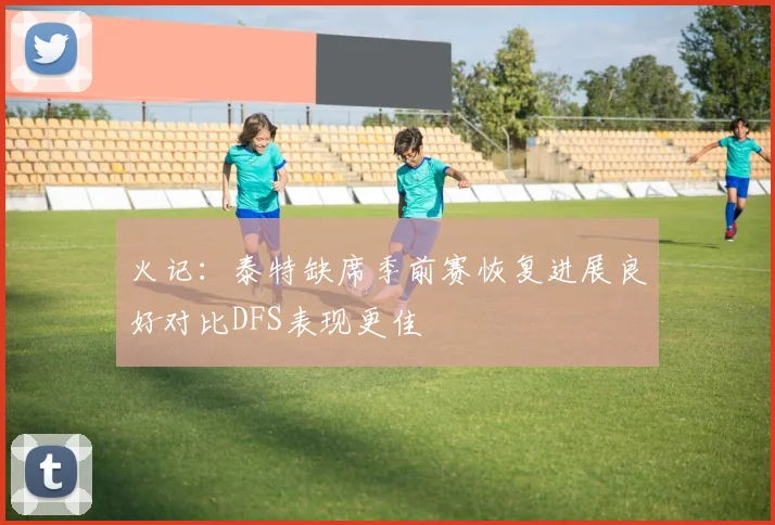 火记：泰特缺席季前赛恢复进展良好对比DFS表现更佳