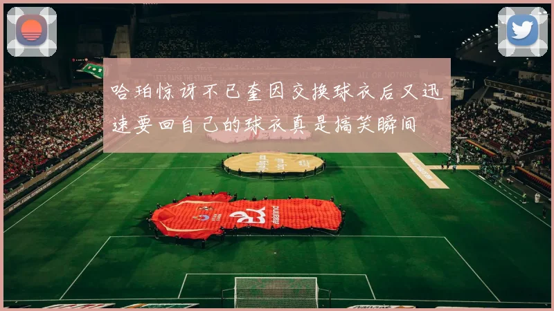 哈珀惊讶不已奎因交换球衣后又迅速要回自己的球衣真是搞笑瞬间