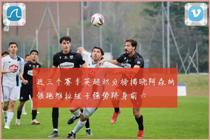 近三个赛季英超积分榜揭晓阿森纳领跑维拉纽卡强势跻身前六
