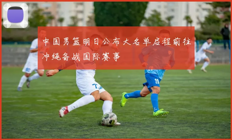 中国男篮明日公布大名单启程前往冲绳备战国际赛事