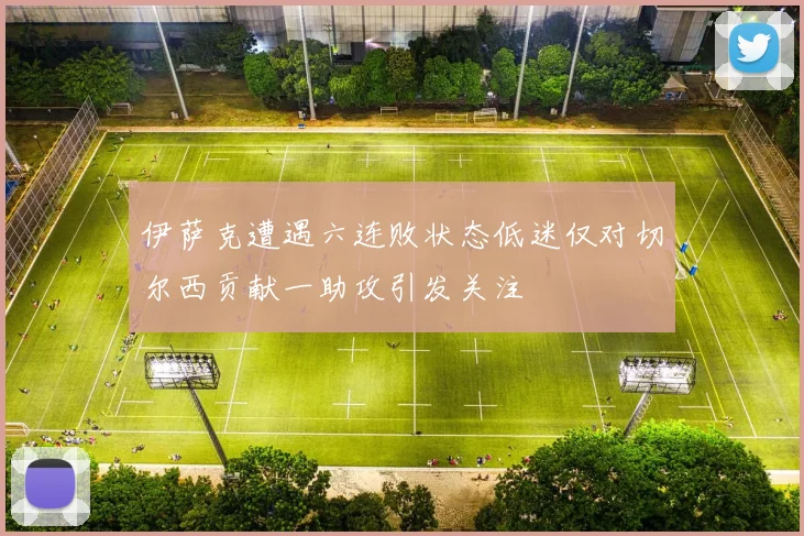 伊萨克遭遇六连败状态低迷仅对切尔西贡献一助攻引发关注