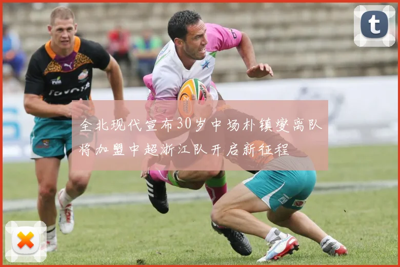 全北现代宣布30岁中场朴镇燮离队将加盟中超浙江队开启新征程