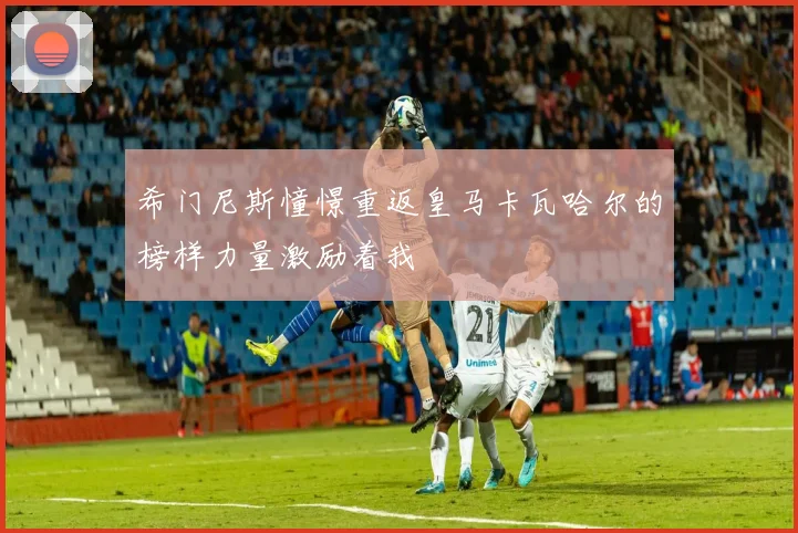 希门尼斯憧憬重返皇马卡瓦哈尔的榜样力量激励着我