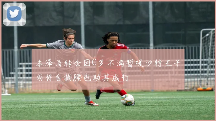 本泽马转会因C罗不满暂缓沙特王子或将自掏腰包助其成行