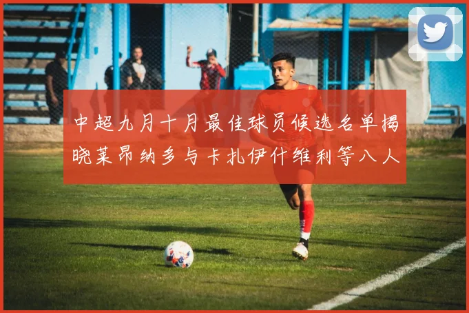 中超九月十月最佳球员候选名单揭晓莱昂纳多与卡扎伊什维利等八人入围