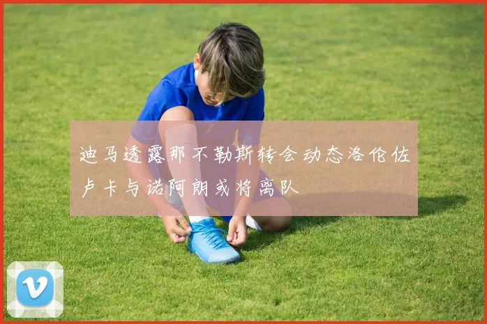 迪马透露那不勒斯转会动态洛伦佐卢卡与诺阿朗或将离队