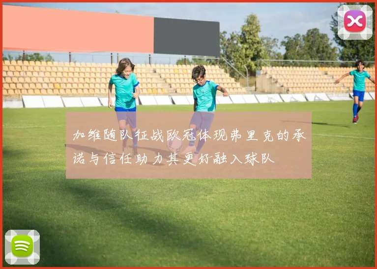 加维随队征战欧冠体现弗里克的承诺与信任助力其更好融入球队