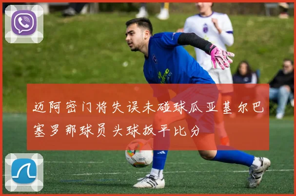 迈阿密门将失误未碰球瓜亚基尔巴塞罗那球员头球扳平比分